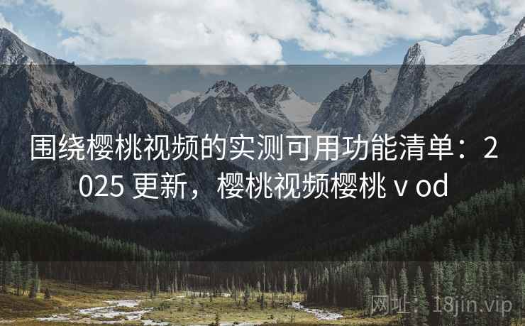 围绕樱桃视频的实测可用功能清单：2025 更新，樱桃视频樱桃ⅴod