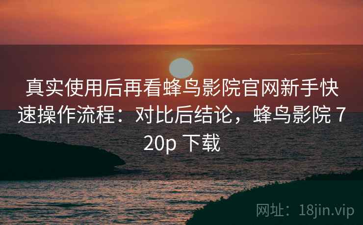 真实使用后再看蜂鸟影院官网新手快速操作流程：对比后结论，蜂鸟影院 720p 下载