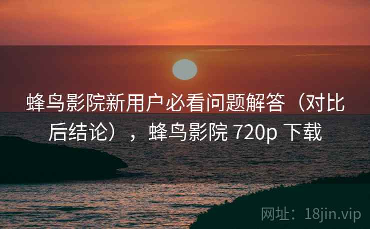 蜂鸟影院新用户必看问题解答（对比后结论），蜂鸟影院 720p 下载