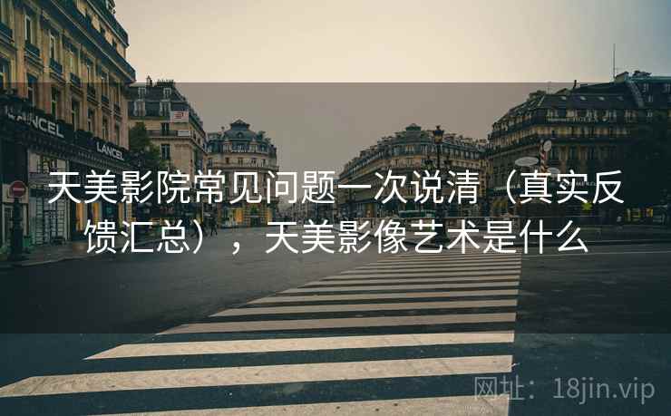 天美影院常见问题一次说清（真实反馈汇总），天美影像艺术是什么