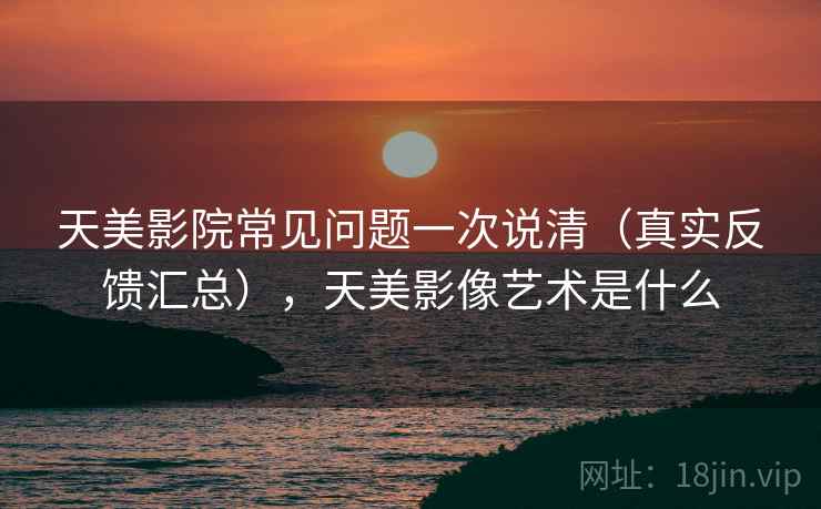 天美影院常见问题一次说清(真实反馈汇总),天美影像艺术是什么 天美影院常见问题一次说清(真实反馈汇总),天美影像艺术是什么