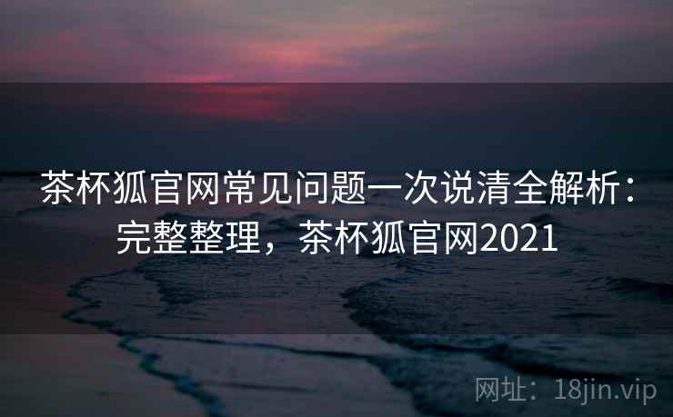 茶杯狐官网常见问题一次说清全解析：完整整理，茶杯狐官网2021