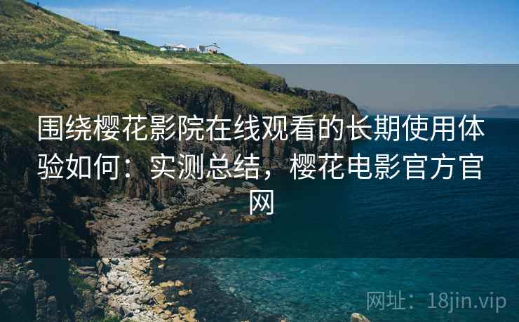 围绕樱花影院在线观看的长期使用体验如何：实测总结，樱花电影官方官网