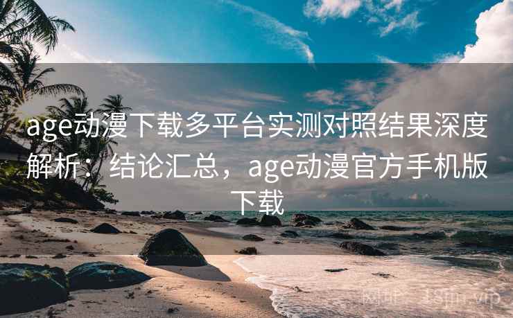 age动漫下载多平台实测对照结果深度解析：结论汇总，age动漫官方手机版下载
