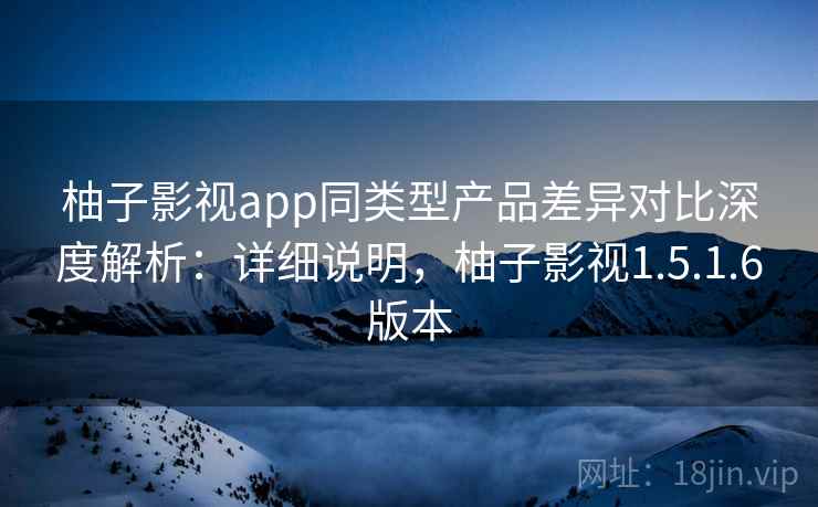 柚子影视app同类型产品差异对比深度解析：详细说明，柚子影视1.5.1.6版本