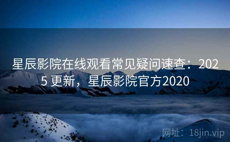 星辰影院在线观看常见疑问速查：2025 更新，星辰影院官方2020
