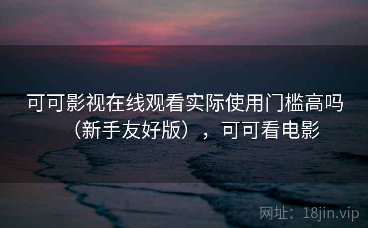 可可影视在线观看实际使用门槛高吗（新手友好版），可可看电影