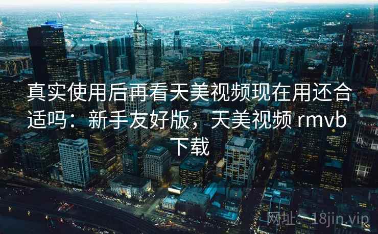 真实使用后再看天美视频现在用还合适吗：新手友好版，天美视频 rmvb 下载