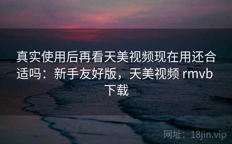 真实使用后再看天美视频现在用还合适吗:新手友好版,天美视频 rmvb 下载 真实使用后再看天美视频现在用还合适吗:新手友好版,天美视频 rmvb 下载