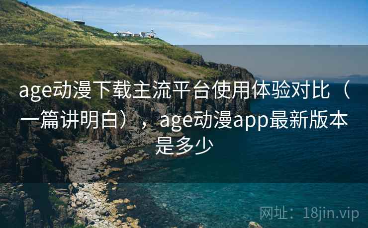 age动漫下载主流平台使用体验对比（一篇讲明白），age动漫app最新版本是多少