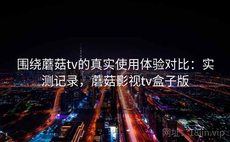 围绕蘑菇tv的真实使用体验对比：实测记录，蘑菇影视tv盒子版