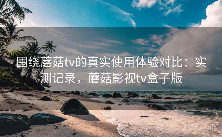 围绕蘑菇tv的真实使用体验对比：实测记录，蘑菇影视tv盒子版
