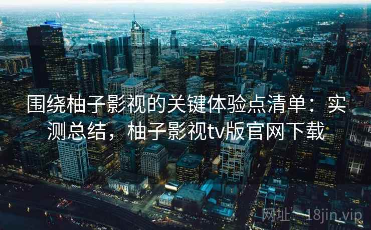 围绕柚子影视的关键体验点清单：实测总结，柚子影视tv版官网下载