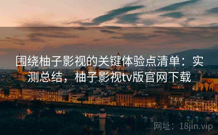 围绕柚子影视的关键体验点清单：实测总结，柚子影视tv版官网下载
