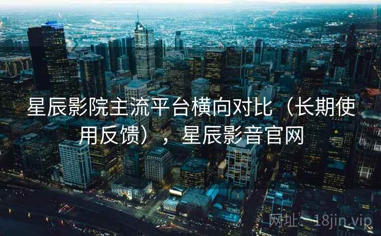 星辰影院主流平台横向对比（长期使用反馈），星辰影音官网