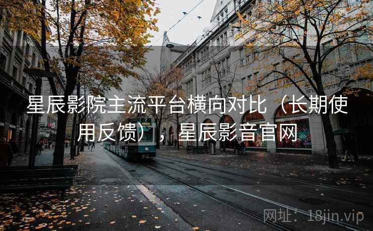 星辰影院主流平台横向对比(长期使用反馈),星辰影音官网 星辰影院主流平台横向对比(长期使用反馈),星辰影音官网