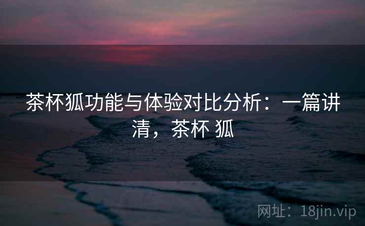 茶杯狐功能与体验对比分析：一篇讲清，茶杯 狐