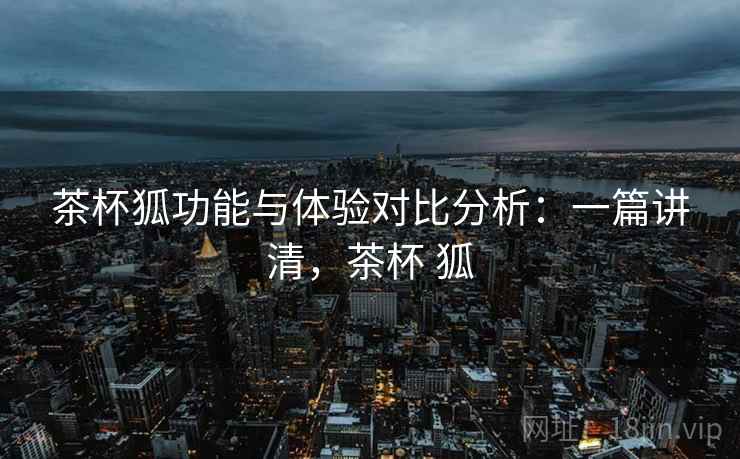 茶杯狐功能与体验对比分析:一篇讲清,茶杯 狐 茶杯狐功能与体验对比分析:一篇讲清,茶杯 狐