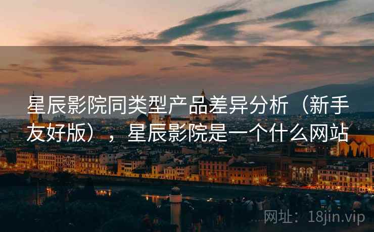 星辰影院同类型产品差异分析（新手友好版），星辰影院是一个什么网站