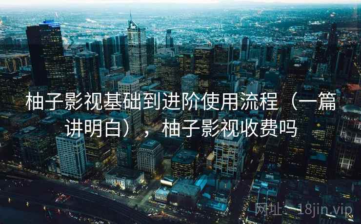 柚子影视基础到进阶使用流程（一篇讲明白），柚子影视收费吗