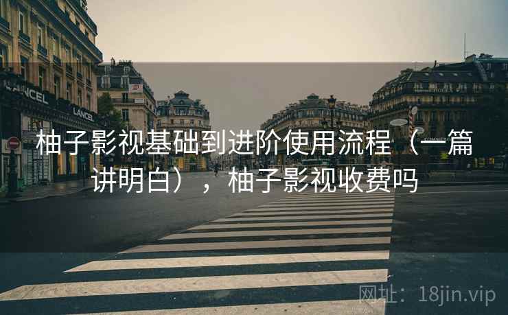 柚子影视基础到进阶使用流程（一篇讲明白），柚子影视收费吗