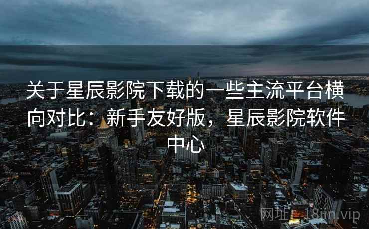 关于星辰影院下载的一些主流平台横向对比：新手友好版，星辰影院软件中心