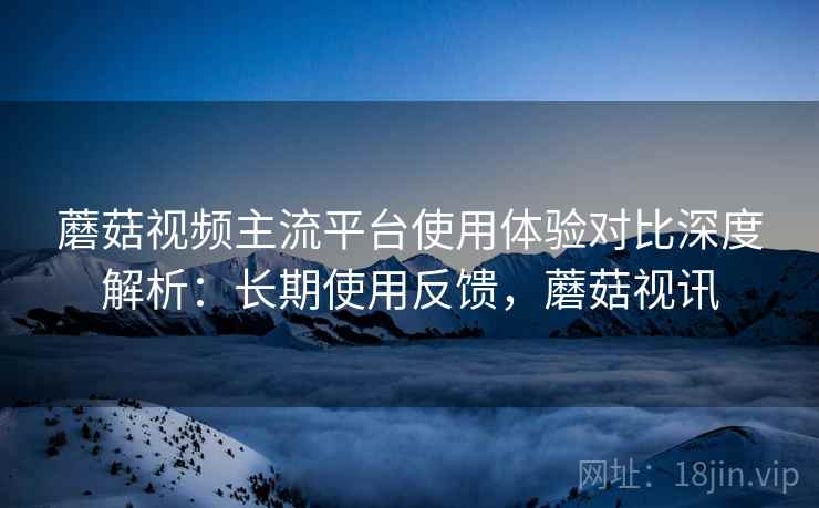蘑菇视频主流平台使用体验对比深度解析：长期使用反馈，蘑菇视讯
