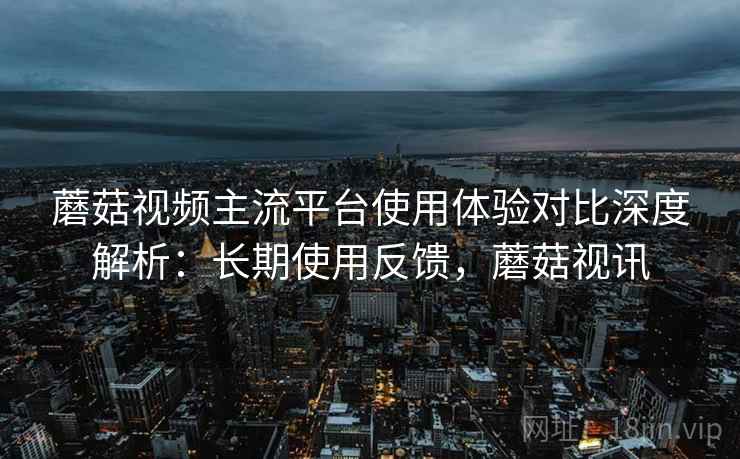 蘑菇视频主流平台使用体验对比深度解析:长期使用反馈,蘑菇视讯 蘑菇视频主流平台使用体验对比深度解析:长期使用反馈,蘑菇视讯
