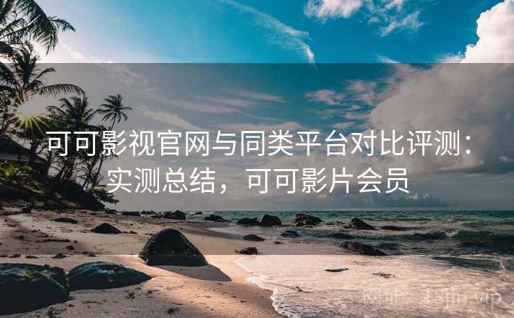 可可影视官网与同类平台对比评测：实测总结，可可影片会员