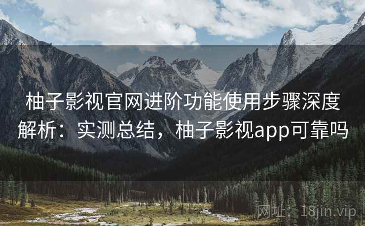 柚子影视官网进阶功能使用步骤深度解析：实测总结，柚子影视app可靠吗