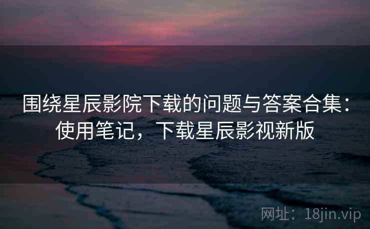 围绕星辰影院下载的问题与答案合集：使用笔记，下载星辰影视新版