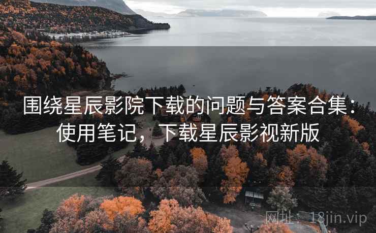 围绕星辰影院下载的问题与答案合集：使用笔记，下载星辰影视新版