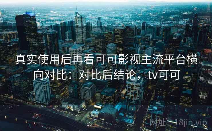 真实使用后再看可可影视主流平台横向对比：对比后结论，tv可可