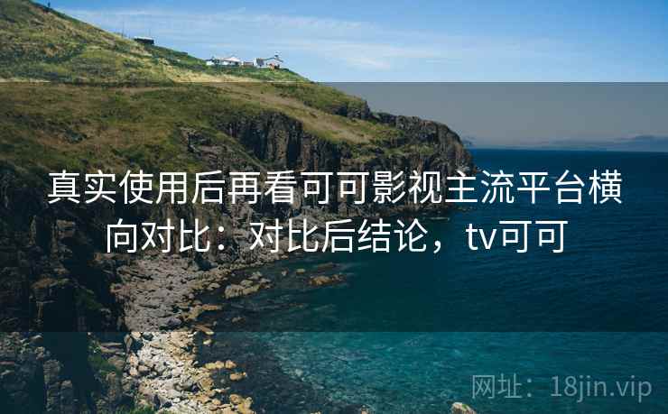 真实使用后再看可可影视主流平台横向对比：对比后结论，tv可可