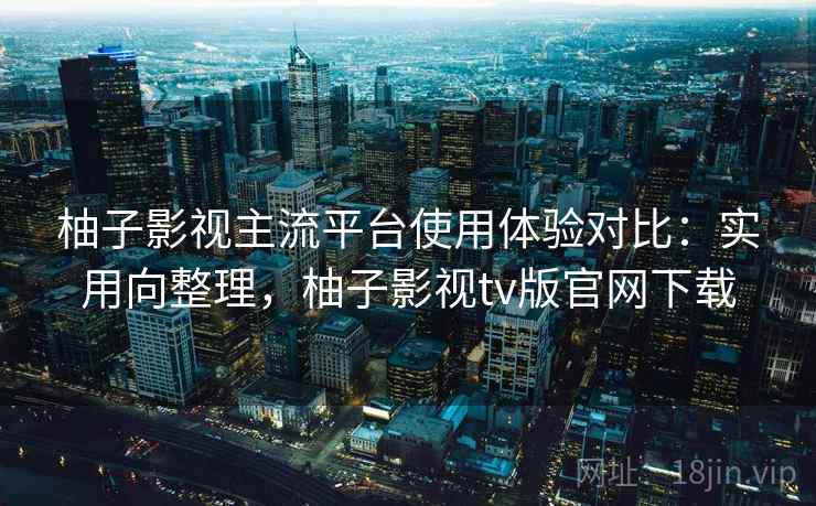 柚子影视主流平台使用体验对比：实用向整理，柚子影视tv版官网下载