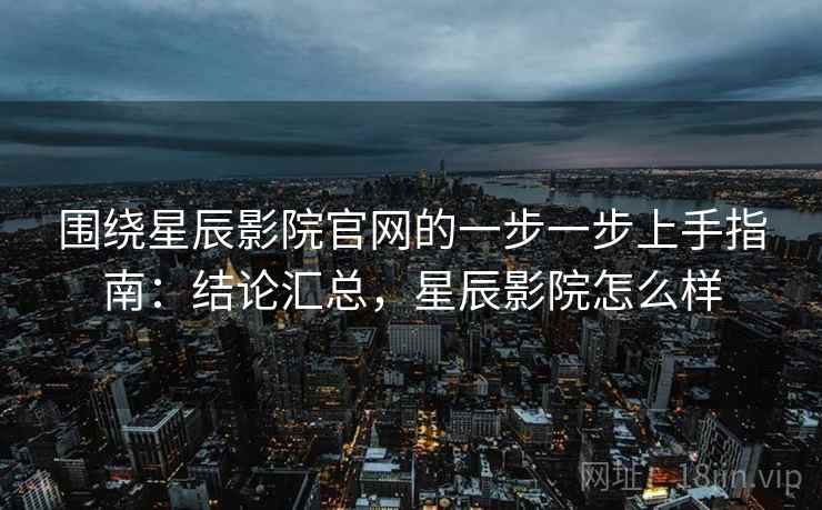 围绕星辰影院官网的一步一步上手指南：结论汇总，星辰影院怎么样