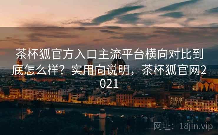 茶杯狐官方入口主流平台横向对比到底怎么样？实用向说明，茶杯狐官网2021