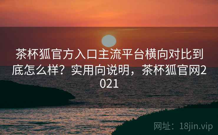茶杯狐官方入口主流平台横向对比到底怎么样?实用向说明,茶杯狐官网2021 茶杯狐官方入口主流平台横向对比到底怎么样?实用向说明,茶杯狐官网2021